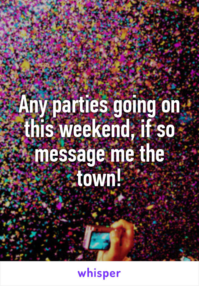 Any parties going on this weekend, if so message me the town!