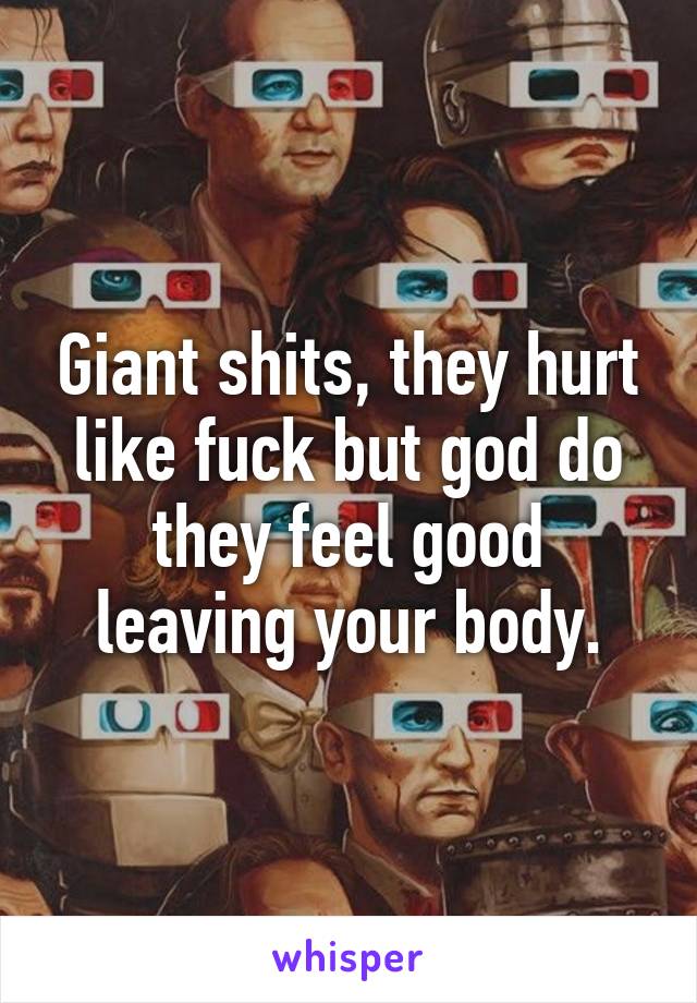 Giant shits, they hurt like fuck but god do they feel good leaving your body.