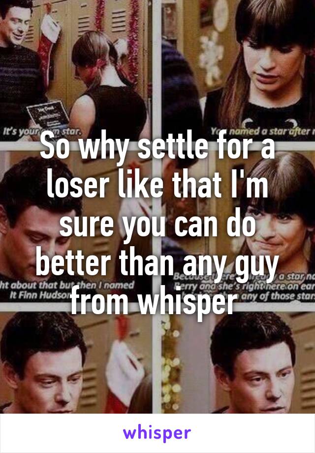 So why settle for a loser like that I'm sure you can do better than any guy from whisper 