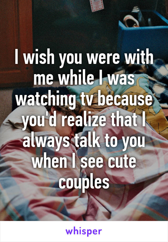 I wish you were with me while I was watching tv because you'd realize that I always talk to you when I see cute couples