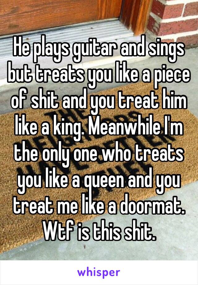 He plays guitar and sings but treats you like a piece of shit and you treat him like a king. Meanwhile I'm the only one who treats you like a queen and you treat me like a doormat. Wtf is this shit. 