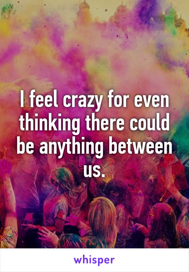 I feel crazy for even thinking there could be anything between us.
