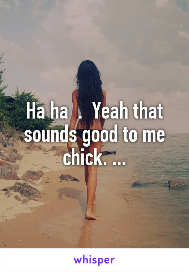 Ha ha  .  Yeah that sounds good to me chick. ...
