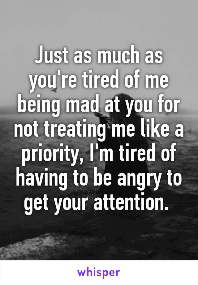Just as much as you're tired of me being mad at you for not treating me like a priority, I'm tired of having to be angry to get your attention. 
