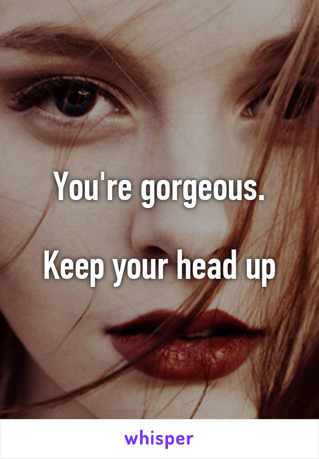 You're gorgeous.

Keep your head up