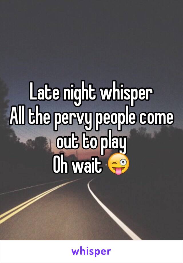 Late night whisper
All the pervy people come out to play
Oh wait 😜