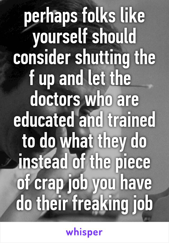 perhaps folks like yourself should consider shutting the f up and let the   doctors who are educated and trained to do what they do instead of the piece of crap job you have do their freaking job
