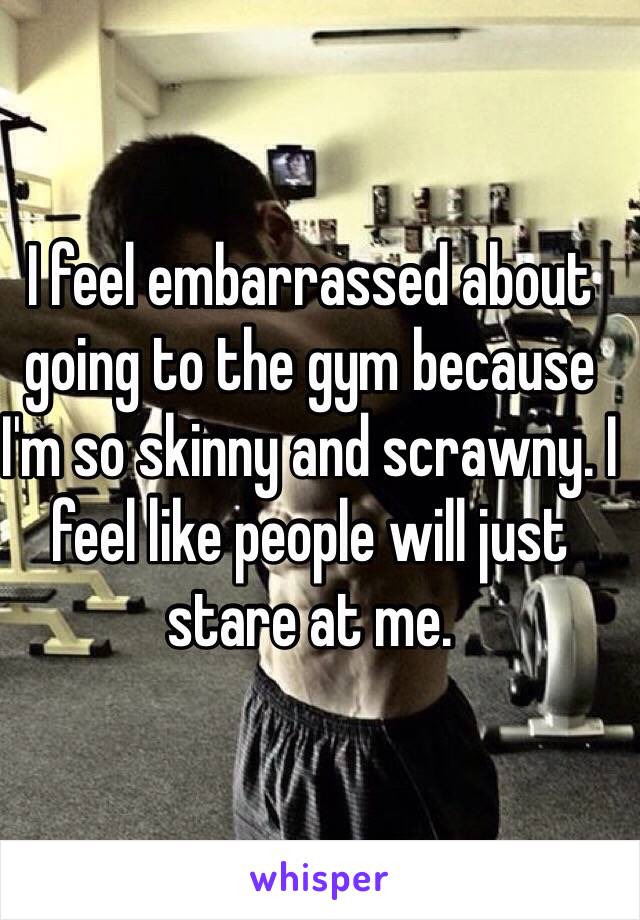 I feel embarrassed about going to the gym because I'm so skinny and scrawny. I feel like people will just stare at me. 
