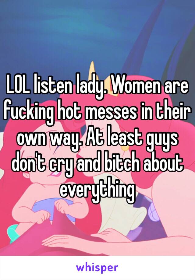 LOL listen lady. Women are fucking hot messes in their own way. At least guys don't cry and bitch about everything 