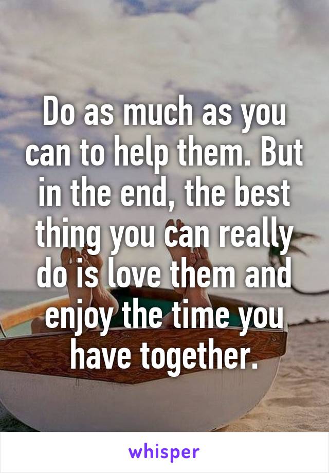 Do as much as you can to help them. But in the end, the best thing you can really do is love them and enjoy the time you have together.