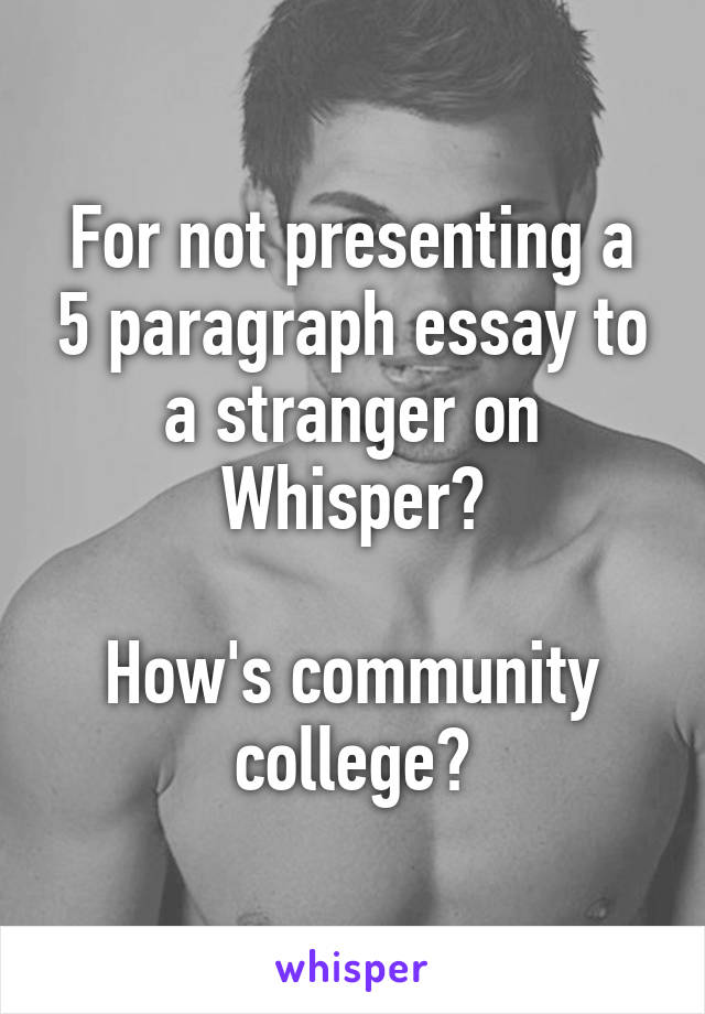 For not presenting a 5 paragraph essay to a stranger on Whisper?

How's community college?