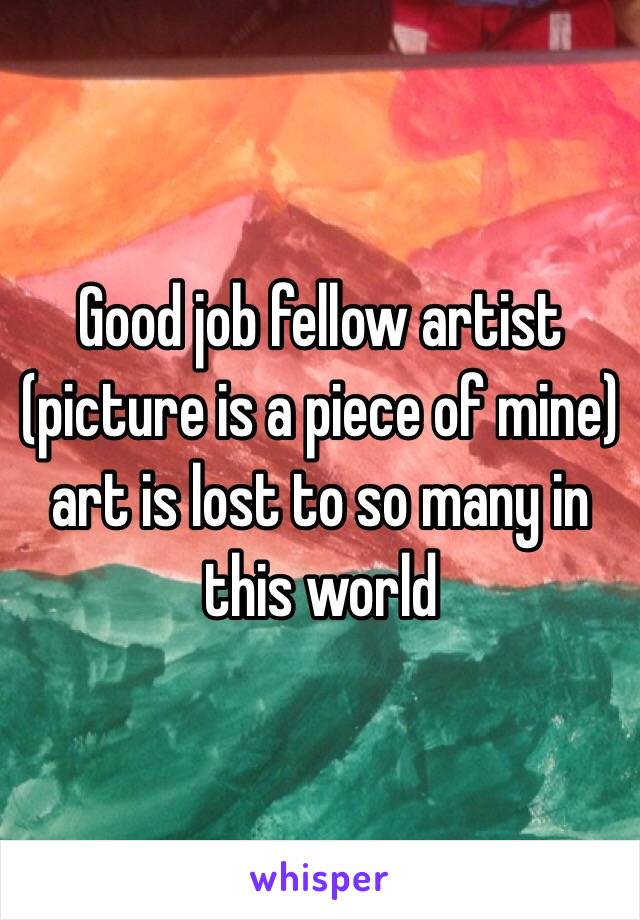 Good job fellow artist (picture is a piece of mine) art is lost to so many in this world