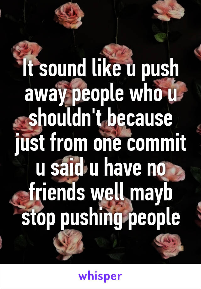 It sound like u push away people who u shouldn't because just from one commit u said u have no friends well mayb stop pushing people