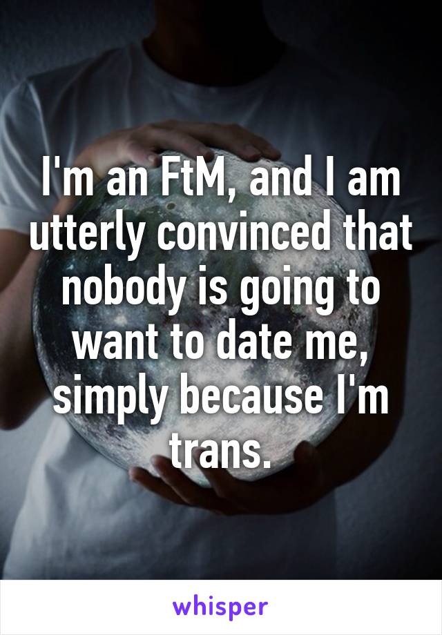 I'm an FtM, and I am utterly convinced that nobody is going to want to date me, simply because I'm trans.