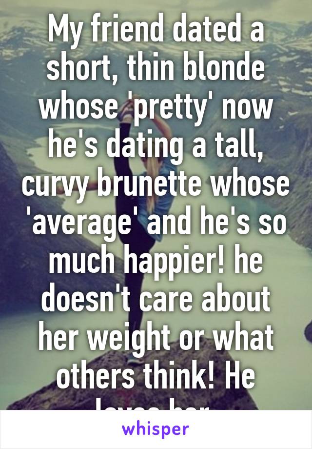 My friend dated a short, thin blonde whose 'pretty' now he's dating a tall, curvy brunette whose 'average' and he's so much happier! he doesn't care about her weight or what others think! He loves her.