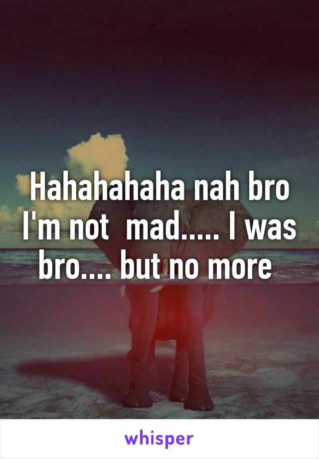 Hahahahaha nah bro I'm not  mad..... I was bro.... but no more 