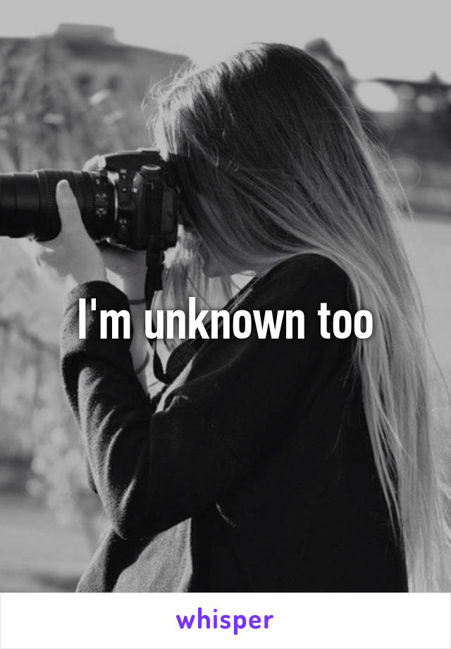 I'm unknown too