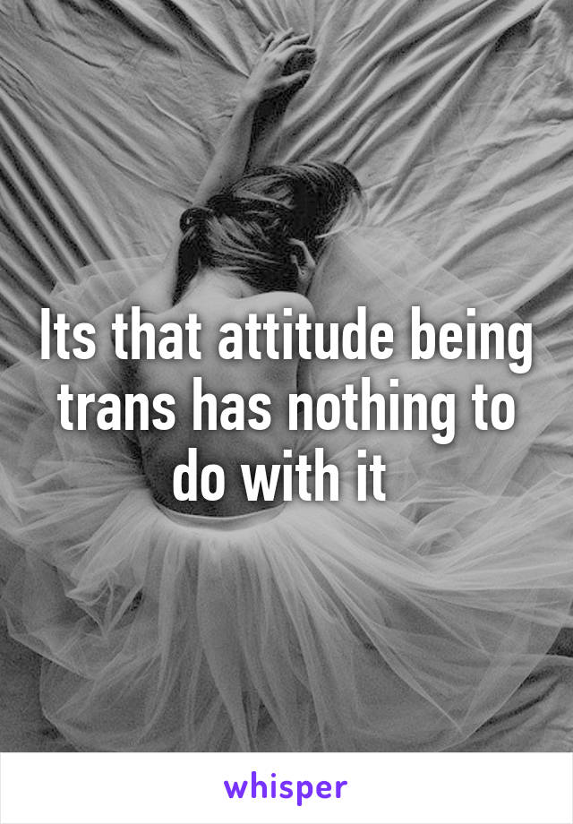 Its that attitude being trans has nothing to do with it 