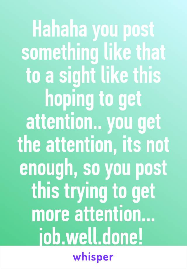 Hahaha you post something like that to a sight like this hoping to get attention.. you get the attention, its not enough, so you post this trying to get more attention... job.well.done! 