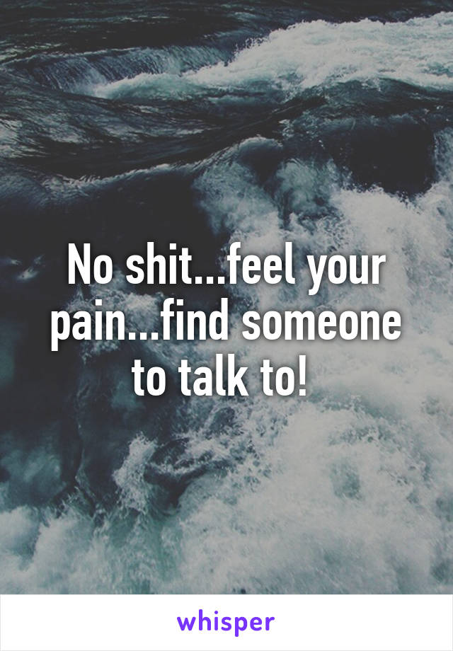 No shit...feel your pain...find someone to talk to! 