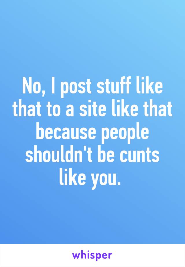 No, I post stuff like that to a site like that because people shouldn't be cunts like you. 