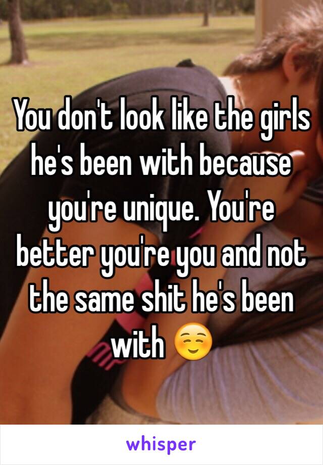 You don't look like the girls he's been with because you're unique. You're better you're you and not the same shit he's been with ☺️