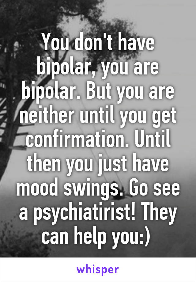 You don't have bipolar, you are bipolar. But you are neither until you get confirmation. Until then you just have mood swings. Go see a psychiatirist! They can help you:) 