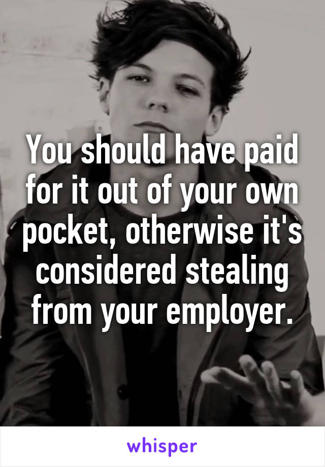 You should have paid for it out of your own pocket, otherwise it's considered stealing from your employer.