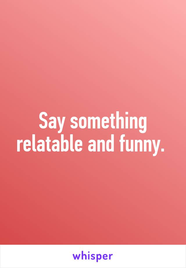 Say something relatable and funny. 