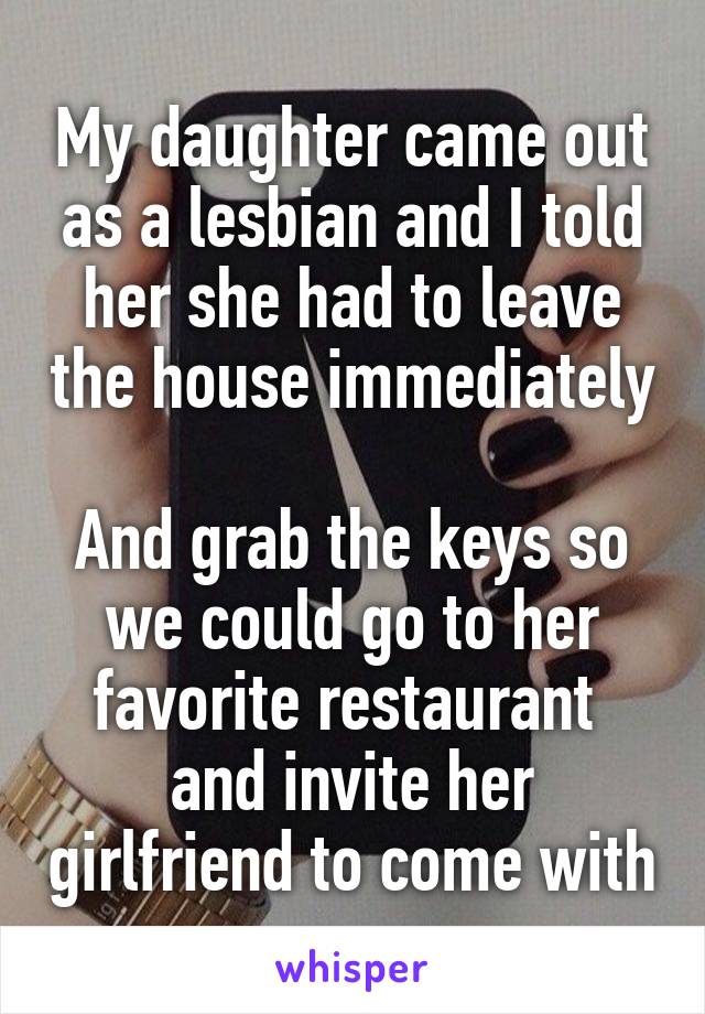 My daughter came out as a lesbian and I told her she had to leave the house immediately

And grab the keys so we could go to her favorite restaurant  and invite her girlfriend to come with