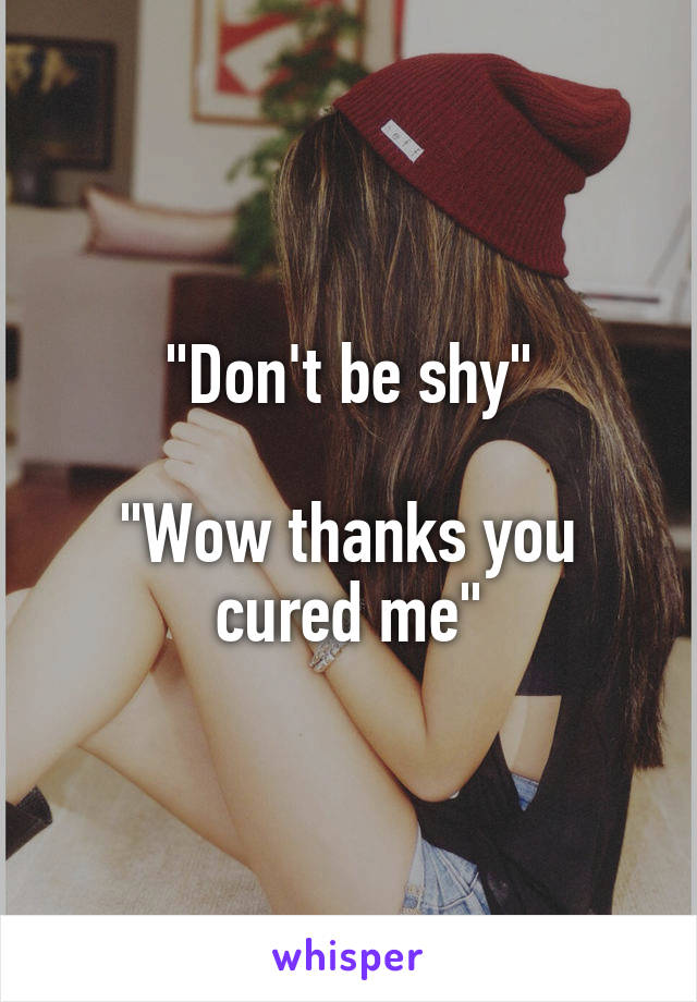 "Don't be shy"

"Wow thanks you cured me"