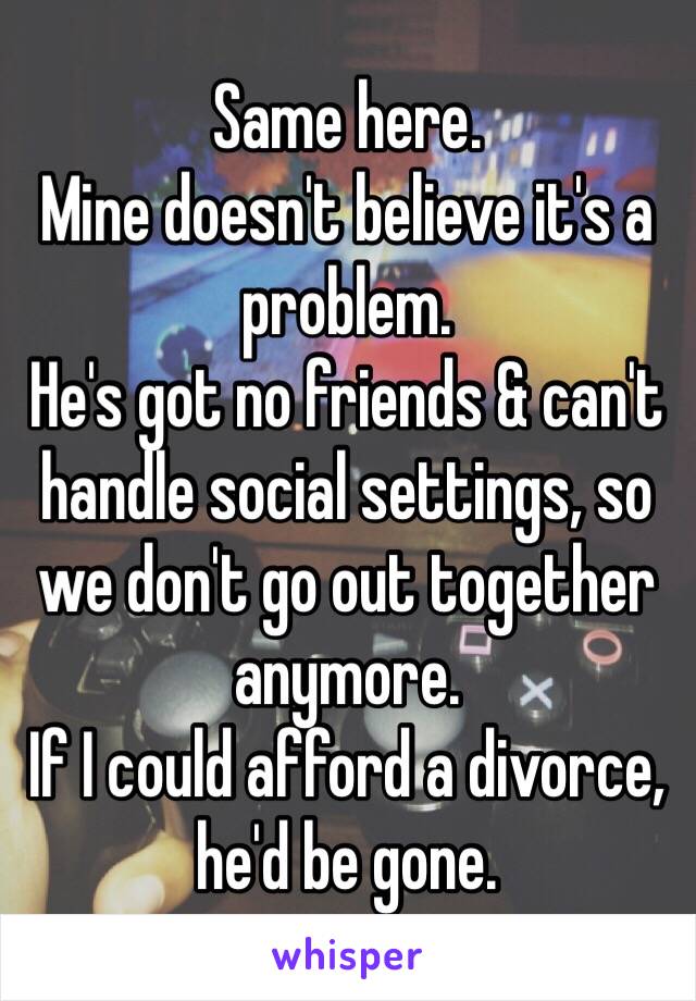 Same here. 
Mine doesn't believe it's a problem.
He's got no friends & can't handle social settings, so we don't go out together anymore.
If I could afford a divorce, he'd be gone. 