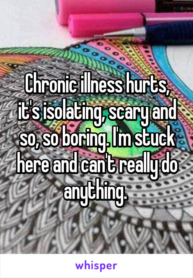 Chronic illness hurts, it's isolating, scary and so, so boring. I'm stuck here and can't really do anything. 