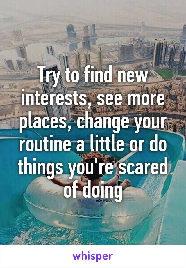 Try to find new interests, see more places, change your routine a little or do things you're scared of doing