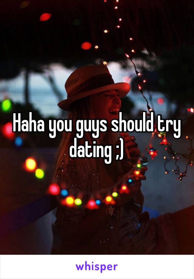 Haha you guys should try dating ;)