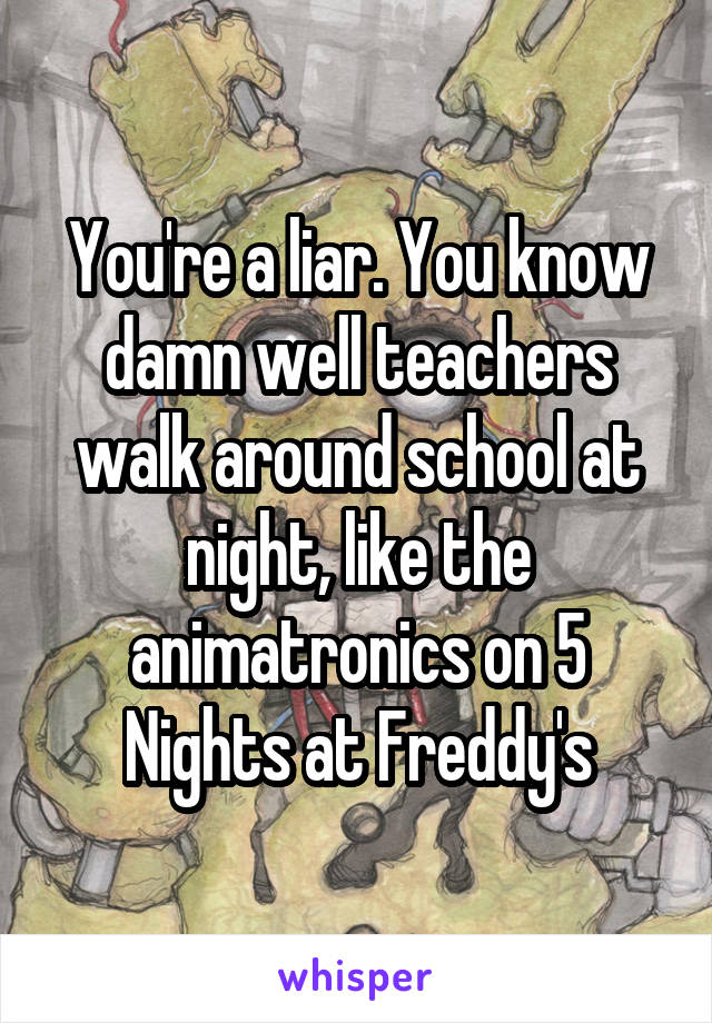 You're a liar. You know damn well teachers walk around school at night, like the animatronics on 5 Nights at Freddy's