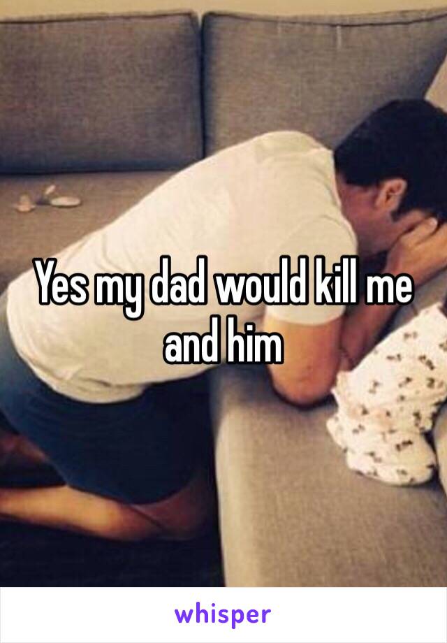 Yes my dad would kill me and him