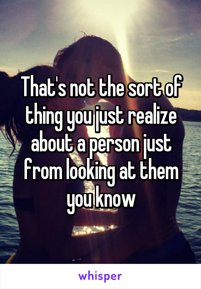 That's not the sort of thing you just realize about a person just from looking at them you know