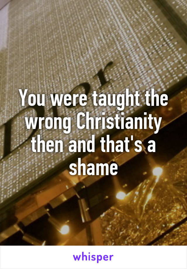 You were taught the wrong Christianity then and that's a shame