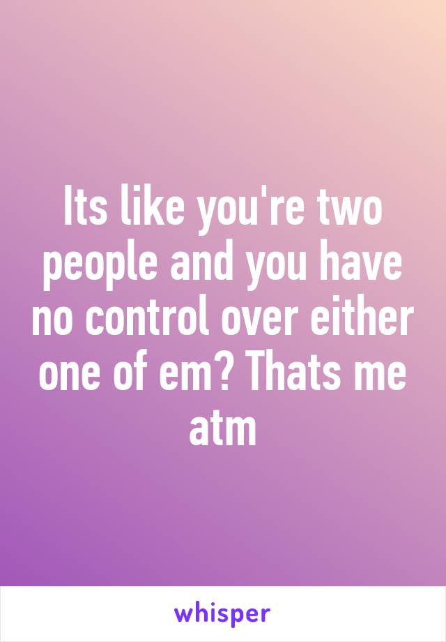 Its like you're two people and you have no control over either one of em? Thats me atm