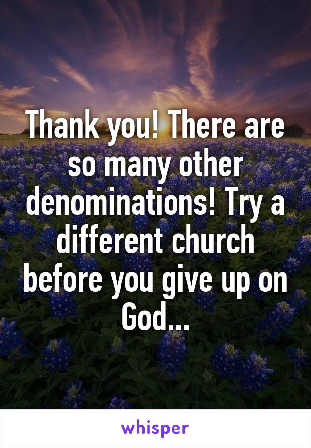 Thank you! There are so many other denominations! Try a different church before you give up on God...