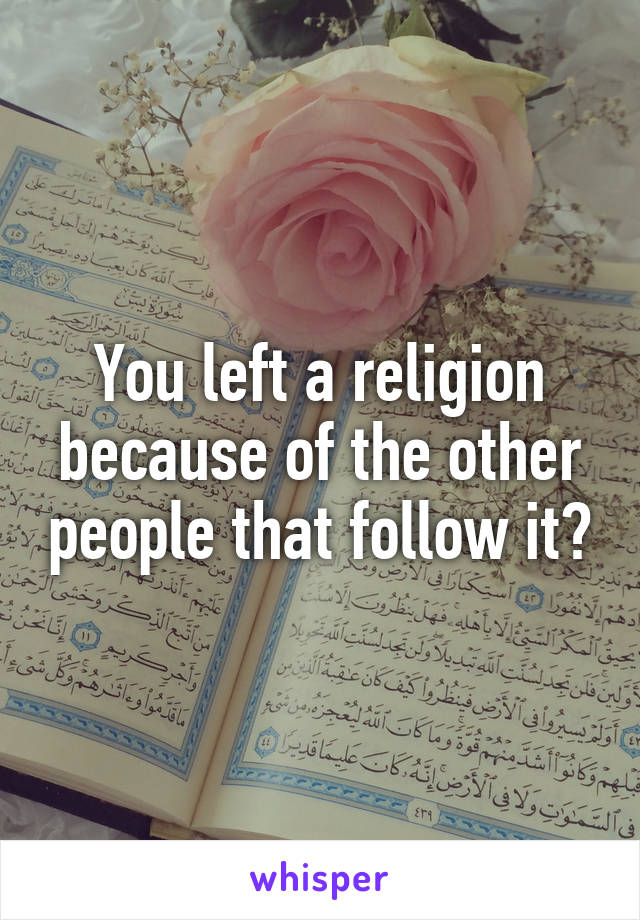 You left a religion because of the other people that follow it?