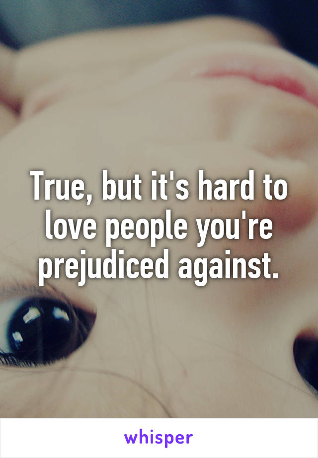 True, but it's hard to love people you're prejudiced against.