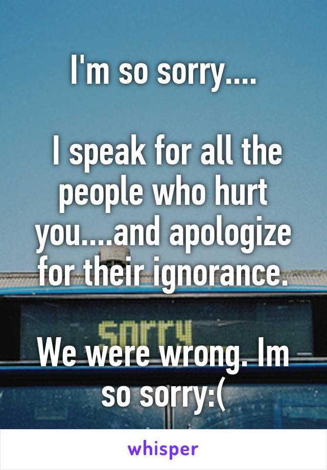 I'm so sorry....

 I speak for all the people who hurt you....and apologize for their ignorance.

We were wrong. Im so sorry:(