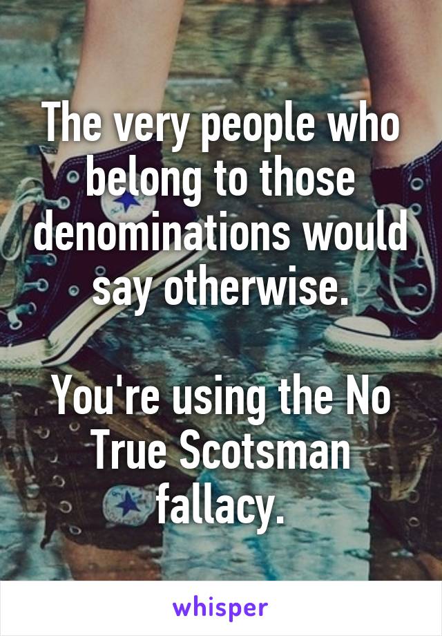 The very people who belong to those denominations would say otherwise.

You're using the No True Scotsman fallacy.