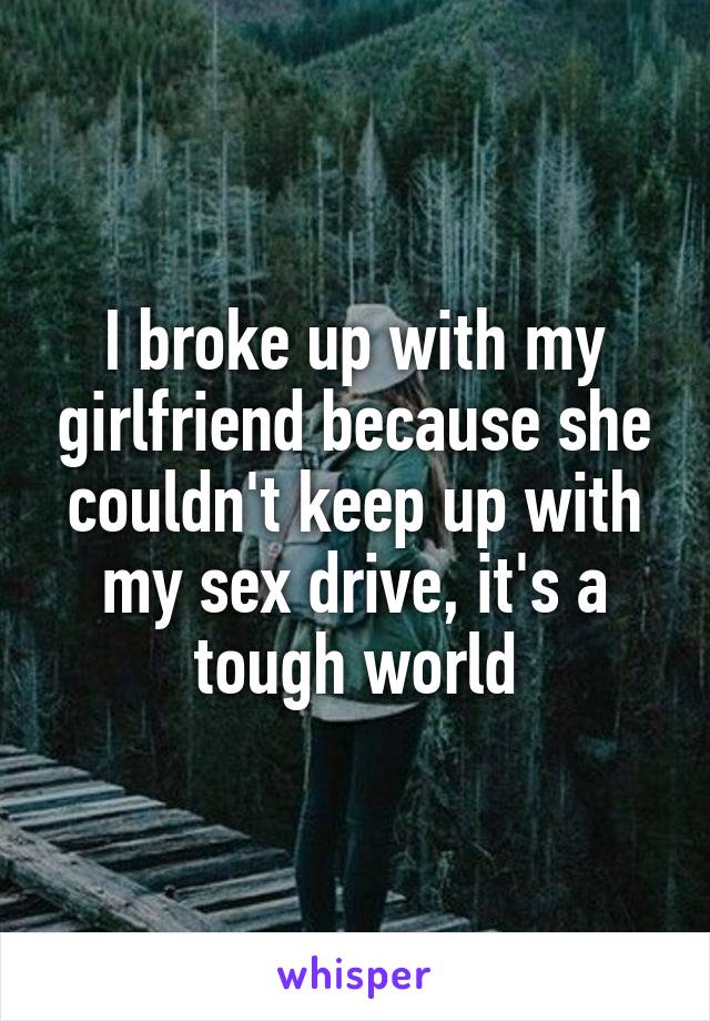 I broke up with my girlfriend because she couldn't keep up with my sex drive, it's a tough world
