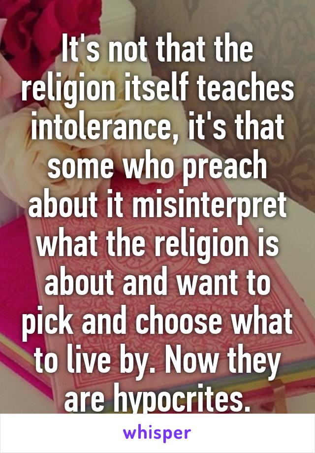 It's not that the religion itself teaches intolerance, it's that some who preach about it misinterpret what the religion is about and want to pick and choose what to live by. Now they are hypocrites.