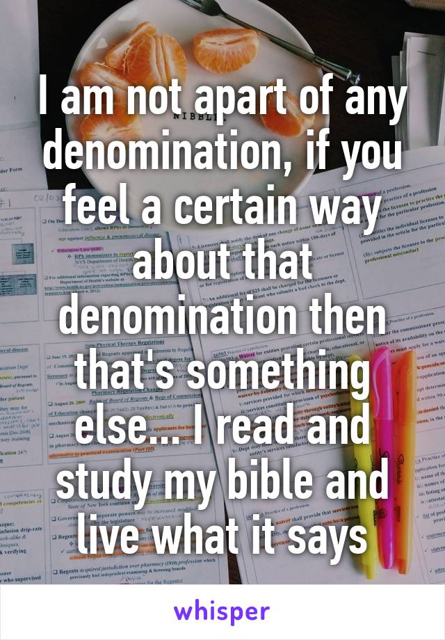 I am not apart of any denomination, if you feel a certain way about that denomination then that's something else... I read and study my bible and live what it says