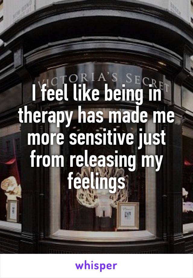 I feel like being in therapy has made me more sensitive just from releasing my feelings
