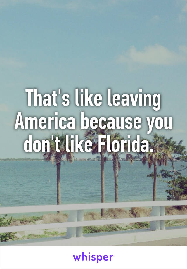 That's like leaving America because you don't like Florida.  
